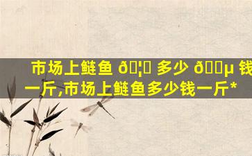 市场上鲢鱼 🦅 多少 🌵 钱一斤,市场上鲢鱼多少钱一斤*